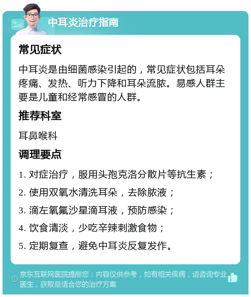 中耳炎治疗指南 常见症状 中耳炎是由细菌感染引起的，常见症状包括耳朵疼痛、发热、听力下降和耳朵流脓。易感人群主要是儿童和经常感冒的人群。 推荐科室 耳鼻喉科 调理要点 1. 对症治疗，服用头孢克洛分散片等抗生素； 2. 使用双氧水清洗耳朵，去除脓液； 3. 滴左氧氟沙星滴耳液，预防感染； 4. 饮食清淡，少吃辛辣刺激食物； 5. 定期复查，避免中耳炎反复发作。