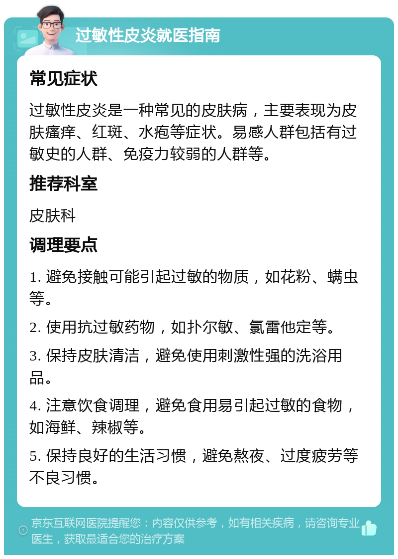 过敏性皮炎就医指南 常见症状 过敏性皮炎是一种常见的皮肤病，主要表现为皮肤瘙痒、红斑、水疱等症状。易感人群包括有过敏史的人群、免疫力较弱的人群等。 推荐科室 皮肤科 调理要点 1. 避免接触可能引起过敏的物质，如花粉、螨虫等。 2. 使用抗过敏药物，如扑尔敏、氯雷他定等。 3. 保持皮肤清洁，避免使用刺激性强的洗浴用品。 4. 注意饮食调理，避免食用易引起过敏的食物，如海鲜、辣椒等。 5. 保持良好的生活习惯，避免熬夜、过度疲劳等不良习惯。