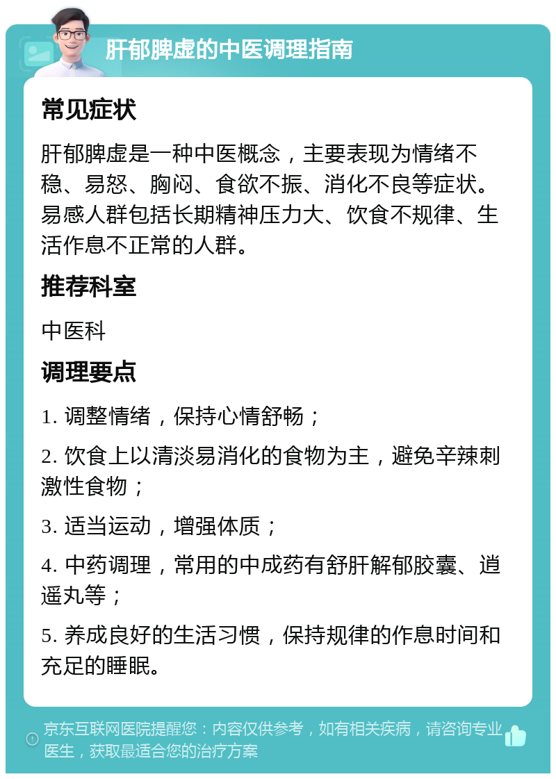 肝郁脾虚的中医调理指南 常见症状 肝郁脾虚是一种中医概念，主要表现为情绪不稳、易怒、胸闷、食欲不振、消化不良等症状。易感人群包括长期精神压力大、饮食不规律、生活作息不正常的人群。 推荐科室 中医科 调理要点 1. 调整情绪，保持心情舒畅； 2. 饮食上以清淡易消化的食物为主，避免辛辣刺激性食物； 3. 适当运动，增强体质； 4. 中药调理，常用的中成药有舒肝解郁胶囊、逍遥丸等； 5. 养成良好的生活习惯，保持规律的作息时间和充足的睡眠。