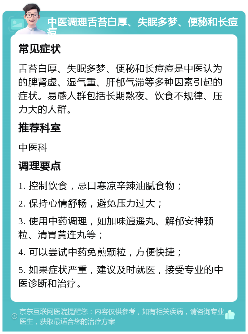 中医调理舌苔白厚、失眠多梦、便秘和长痘痘 常见症状 舌苔白厚、失眠多梦、便秘和长痘痘是中医认为的脾肾虚、湿气重、肝郁气滞等多种因素引起的症状。易感人群包括长期熬夜、饮食不规律、压力大的人群。 推荐科室 中医科 调理要点 1. 控制饮食，忌口寒凉辛辣油腻食物； 2. 保持心情舒畅，避免压力过大； 3. 使用中药调理，如加味逍遥丸、解郁安神颗粒、清胃黄连丸等； 4. 可以尝试中药免煎颗粒，方便快捷； 5. 如果症状严重，建议及时就医，接受专业的中医诊断和治疗。