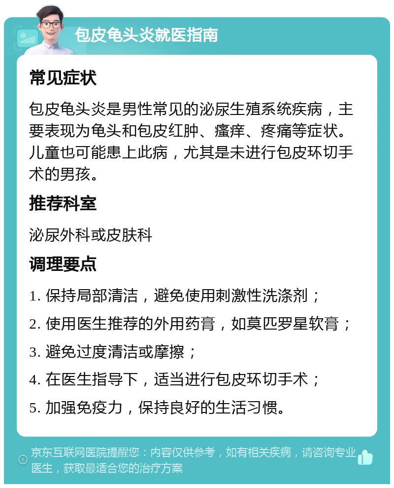 包皮龟头炎就医指南 常见症状 包皮龟头炎是男性常见的泌尿生殖系统疾病，主要表现为龟头和包皮红肿、瘙痒、疼痛等症状。儿童也可能患上此病，尤其是未进行包皮环切手术的男孩。 推荐科室 泌尿外科或皮肤科 调理要点 1. 保持局部清洁，避免使用刺激性洗涤剂； 2. 使用医生推荐的外用药膏，如莫匹罗星软膏； 3. 避免过度清洁或摩擦； 4. 在医生指导下，适当进行包皮环切手术； 5. 加强免疫力，保持良好的生活习惯。