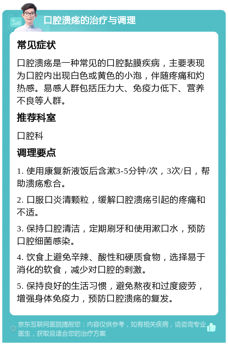 口腔溃疡的治疗与调理 常见症状 口腔溃疡是一种常见的口腔黏膜疾病，主要表现为口腔内出现白色或黄色的小泡，伴随疼痛和灼热感。易感人群包括压力大、免疫力低下、营养不良等人群。 推荐科室 口腔科 调理要点 1. 使用康复新液饭后含漱3-5分钟/次，3次/日，帮助溃疡愈合。 2. 口服口炎清颗粒，缓解口腔溃疡引起的疼痛和不适。 3. 保持口腔清洁，定期刷牙和使用漱口水，预防口腔细菌感染。 4. 饮食上避免辛辣、酸性和硬质食物，选择易于消化的软食，减少对口腔的刺激。 5. 保持良好的生活习惯，避免熬夜和过度疲劳，增强身体免疫力，预防口腔溃疡的复发。