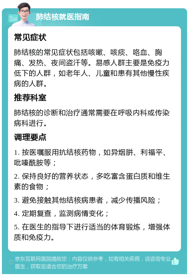 肺结核就医指南 常见症状 肺结核的常见症状包括咳嗽、咳痰、咯血、胸痛、发热、夜间盗汗等。易感人群主要是免疫力低下的人群，如老年人、儿童和患有其他慢性疾病的人群。 推荐科室 肺结核的诊断和治疗通常需要在呼吸内科或传染病科进行。 调理要点 1. 按医嘱服用抗结核药物，如异烟肼、利福平、吡嗪酰胺等； 2. 保持良好的营养状态，多吃富含蛋白质和维生素的食物； 3. 避免接触其他结核病患者，减少传播风险； 4. 定期复查，监测病情变化； 5. 在医生的指导下进行适当的体育锻炼，增强体质和免疫力。