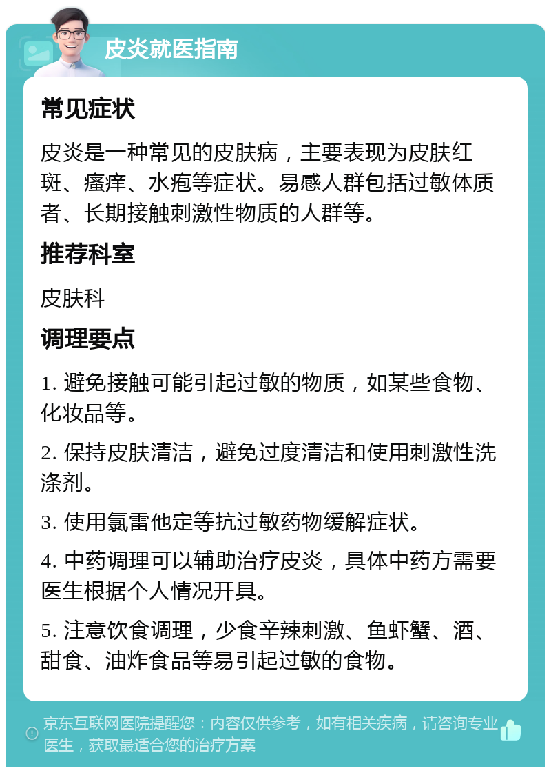 皮炎就医指南 常见症状 皮炎是一种常见的皮肤病，主要表现为皮肤红斑、瘙痒、水疱等症状。易感人群包括过敏体质者、长期接触刺激性物质的人群等。 推荐科室 皮肤科 调理要点 1. 避免接触可能引起过敏的物质，如某些食物、化妆品等。 2. 保持皮肤清洁，避免过度清洁和使用刺激性洗涤剂。 3. 使用氯雷他定等抗过敏药物缓解症状。 4. 中药调理可以辅助治疗皮炎，具体中药方需要医生根据个人情况开具。 5. 注意饮食调理，少食辛辣刺激、鱼虾蟹、酒、甜食、油炸食品等易引起过敏的食物。