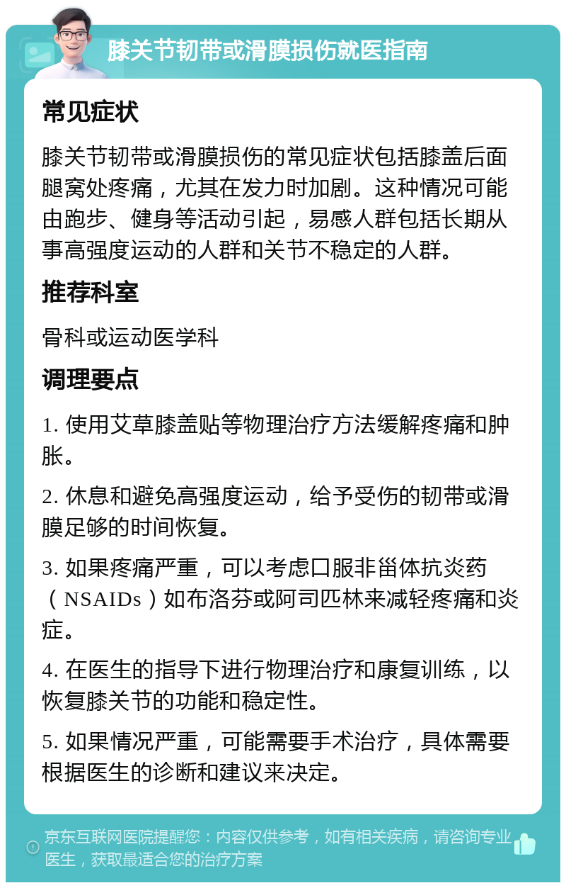 膝关节韧带或滑膜损伤就医指南 常见症状 膝关节韧带或滑膜损伤的常见症状包括膝盖后面腿窝处疼痛，尤其在发力时加剧。这种情况可能由跑步、健身等活动引起，易感人群包括长期从事高强度运动的人群和关节不稳定的人群。 推荐科室 骨科或运动医学科 调理要点 1. 使用艾草膝盖贴等物理治疗方法缓解疼痛和肿胀。 2. 休息和避免高强度运动，给予受伤的韧带或滑膜足够的时间恢复。 3. 如果疼痛严重，可以考虑口服非甾体抗炎药（NSAIDs）如布洛芬或阿司匹林来减轻疼痛和炎症。 4. 在医生的指导下进行物理治疗和康复训练，以恢复膝关节的功能和稳定性。 5. 如果情况严重，可能需要手术治疗，具体需要根据医生的诊断和建议来决定。