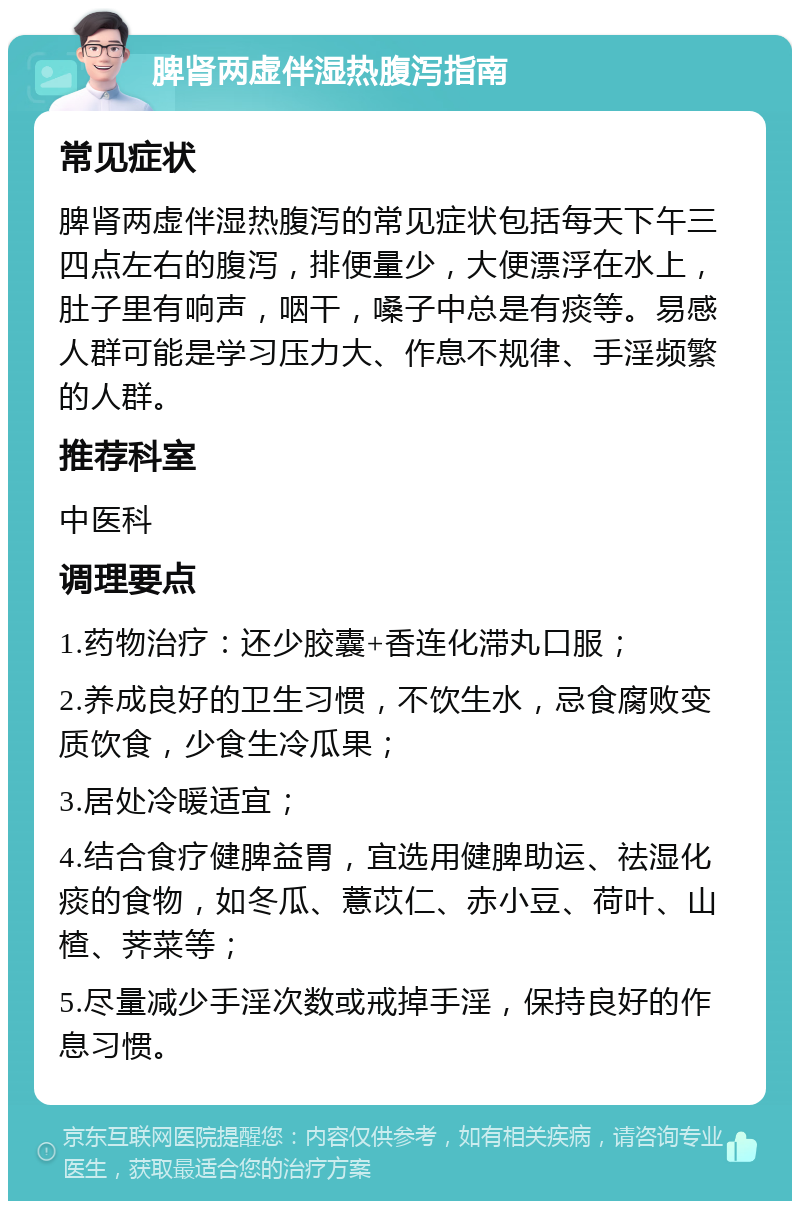 脾肾两虚伴湿热腹泻指南 常见症状 脾肾两虚伴湿热腹泻的常见症状包括每天下午三四点左右的腹泻，排便量少，大便漂浮在水上，肚子里有响声，咽干，嗓子中总是有痰等。易感人群可能是学习压力大、作息不规律、手淫频繁的人群。 推荐科室 中医科 调理要点 1.药物治疗：还少胶囊+香连化滞丸口服； 2.养成良好的卫生习惯，不饮生水，忌食腐败变质饮食，少食生冷瓜果； 3.居处冷暖适宜； 4.结合食疗健脾益胃，宜选用健脾助运、祛湿化痰的食物，如冬瓜、薏苡仁、赤小豆、荷叶、山楂、荠菜等； 5.尽量减少手淫次数或戒掉手淫，保持良好的作息习惯。