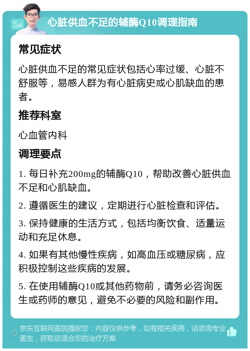 心脏供血不足的辅酶Q10调理指南 常见症状 心脏供血不足的常见症状包括心率过缓、心脏不舒服等，易感人群为有心脏病史或心肌缺血的患者。 推荐科室 心血管内科 调理要点 1. 每日补充200mg的辅酶Q10，帮助改善心脏供血不足和心肌缺血。 2. 遵循医生的建议，定期进行心脏检查和评估。 3. 保持健康的生活方式，包括均衡饮食、适量运动和充足休息。 4. 如果有其他慢性疾病，如高血压或糖尿病，应积极控制这些疾病的发展。 5. 在使用辅酶Q10或其他药物前，请务必咨询医生或药师的意见，避免不必要的风险和副作用。