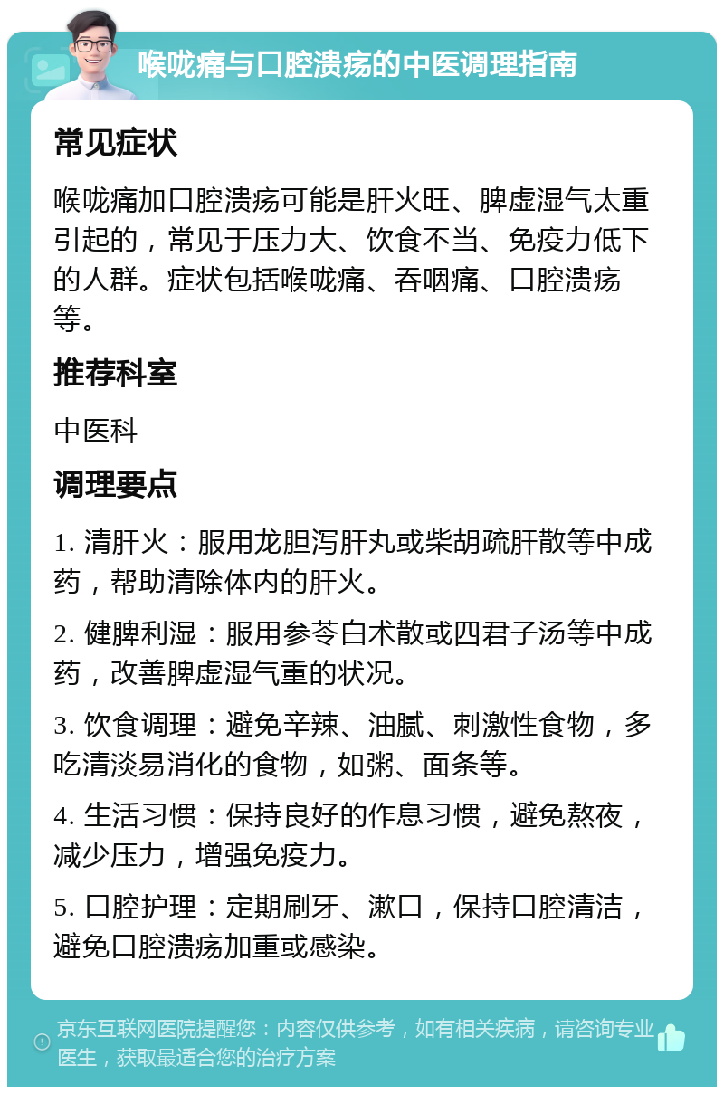 喉咙痛与口腔溃疡的中医调理指南 常见症状 喉咙痛加口腔溃疡可能是肝火旺、脾虚湿气太重引起的，常见于压力大、饮食不当、免疫力低下的人群。症状包括喉咙痛、吞咽痛、口腔溃疡等。 推荐科室 中医科 调理要点 1. 清肝火：服用龙胆泻肝丸或柴胡疏肝散等中成药，帮助清除体内的肝火。 2. 健脾利湿：服用参苓白术散或四君子汤等中成药，改善脾虚湿气重的状况。 3. 饮食调理：避免辛辣、油腻、刺激性食物，多吃清淡易消化的食物，如粥、面条等。 4. 生活习惯：保持良好的作息习惯，避免熬夜，减少压力，增强免疫力。 5. 口腔护理：定期刷牙、漱口，保持口腔清洁，避免口腔溃疡加重或感染。