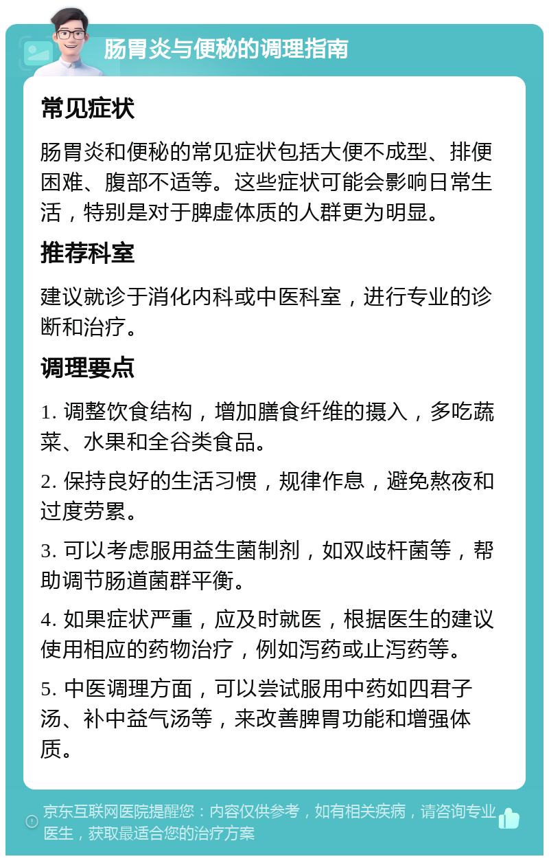 肠胃炎与便秘的调理指南 常见症状 肠胃炎和便秘的常见症状包括大便不成型、排便困难、腹部不适等。这些症状可能会影响日常生活，特别是对于脾虚体质的人群更为明显。 推荐科室 建议就诊于消化内科或中医科室，进行专业的诊断和治疗。 调理要点 1. 调整饮食结构，增加膳食纤维的摄入，多吃蔬菜、水果和全谷类食品。 2. 保持良好的生活习惯，规律作息，避免熬夜和过度劳累。 3. 可以考虑服用益生菌制剂，如双歧杆菌等，帮助调节肠道菌群平衡。 4. 如果症状严重，应及时就医，根据医生的建议使用相应的药物治疗，例如泻药或止泻药等。 5. 中医调理方面，可以尝试服用中药如四君子汤、补中益气汤等，来改善脾胃功能和增强体质。