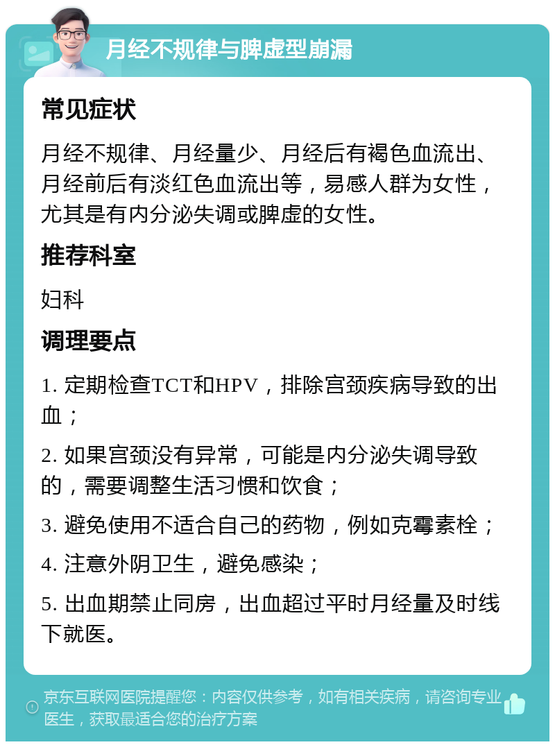 月经不规律与脾虚型崩漏 常见症状 月经不规律、月经量少、月经后有褐色血流出、月经前后有淡红色血流出等，易感人群为女性，尤其是有内分泌失调或脾虚的女性。 推荐科室 妇科 调理要点 1. 定期检查TCT和HPV，排除宫颈疾病导致的出血； 2. 如果宫颈没有异常，可能是内分泌失调导致的，需要调整生活习惯和饮食； 3. 避免使用不适合自己的药物，例如克霉素栓； 4. 注意外阴卫生，避免感染； 5. 出血期禁止同房，出血超过平时月经量及时线下就医。