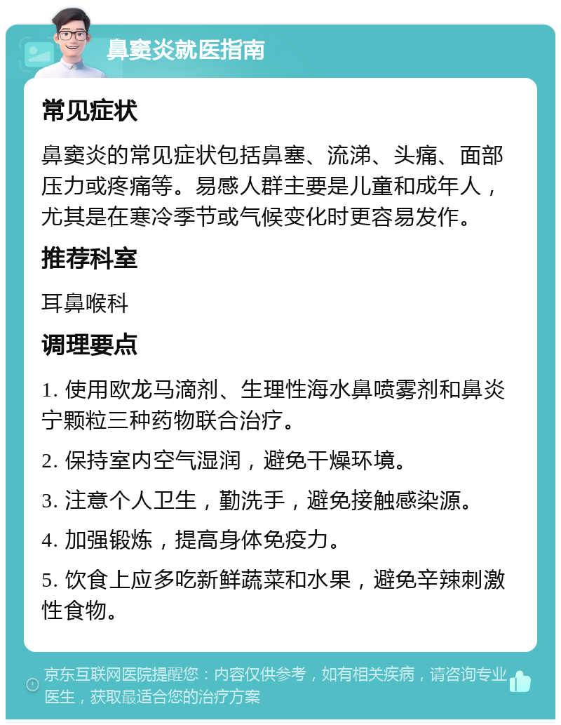 鼻窦炎就医指南 常见症状 鼻窦炎的常见症状包括鼻塞、流涕、头痛、面部压力或疼痛等。易感人群主要是儿童和成年人，尤其是在寒冷季节或气候变化时更容易发作。 推荐科室 耳鼻喉科 调理要点 1. 使用欧龙马滴剂、生理性海水鼻喷雾剂和鼻炎宁颗粒三种药物联合治疗。 2. 保持室内空气湿润，避免干燥环境。 3. 注意个人卫生，勤洗手，避免接触感染源。 4. 加强锻炼，提高身体免疫力。 5. 饮食上应多吃新鲜蔬菜和水果，避免辛辣刺激性食物。