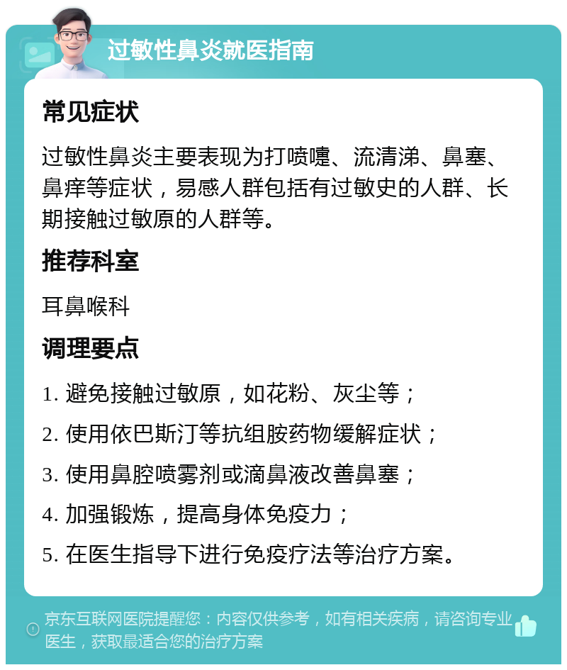 过敏性鼻炎就医指南 常见症状 过敏性鼻炎主要表现为打喷嚏、流清涕、鼻塞、鼻痒等症状，易感人群包括有过敏史的人群、长期接触过敏原的人群等。 推荐科室 耳鼻喉科 调理要点 1. 避免接触过敏原，如花粉、灰尘等； 2. 使用依巴斯汀等抗组胺药物缓解症状； 3. 使用鼻腔喷雾剂或滴鼻液改善鼻塞； 4. 加强锻炼，提高身体免疫力； 5. 在医生指导下进行免疫疗法等治疗方案。