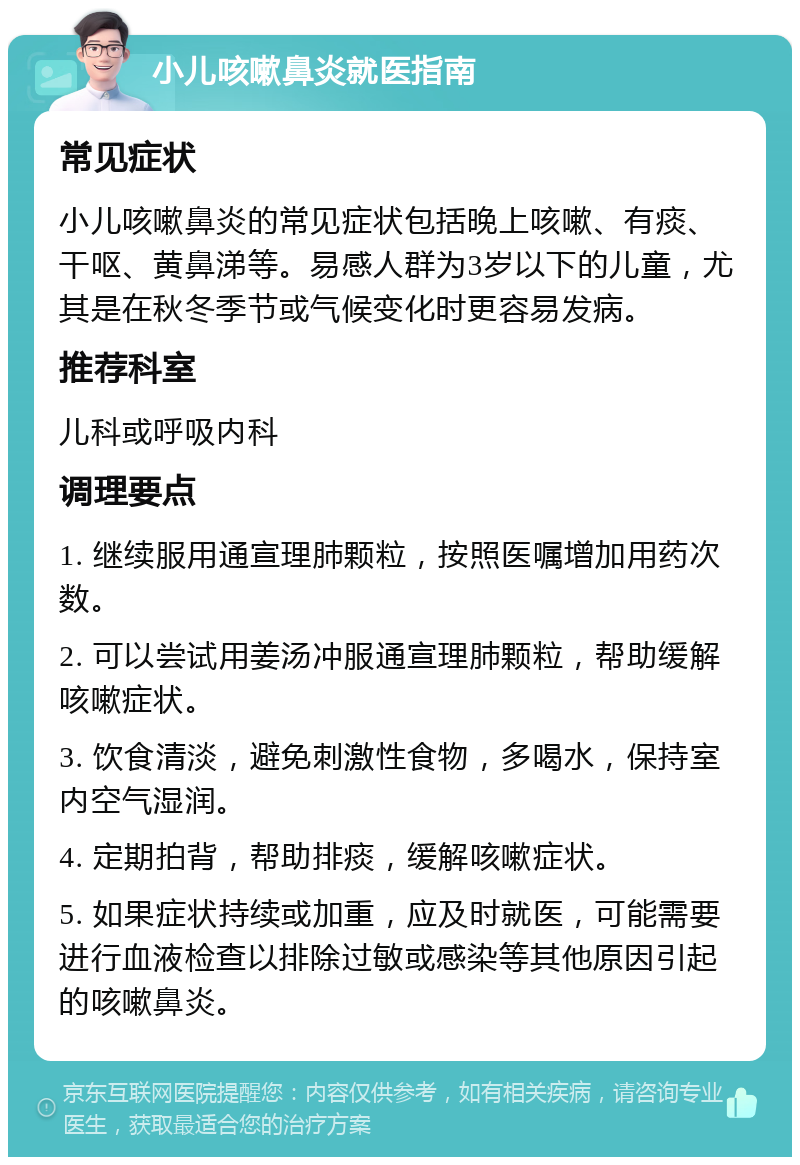 小儿咳嗽鼻炎就医指南 常见症状 小儿咳嗽鼻炎的常见症状包括晚上咳嗽、有痰、干呕、黄鼻涕等。易感人群为3岁以下的儿童，尤其是在秋冬季节或气候变化时更容易发病。 推荐科室 儿科或呼吸内科 调理要点 1. 继续服用通宣理肺颗粒，按照医嘱增加用药次数。 2. 可以尝试用姜汤冲服通宣理肺颗粒，帮助缓解咳嗽症状。 3. 饮食清淡，避免刺激性食物，多喝水，保持室内空气湿润。 4. 定期拍背，帮助排痰，缓解咳嗽症状。 5. 如果症状持续或加重，应及时就医，可能需要进行血液检查以排除过敏或感染等其他原因引起的咳嗽鼻炎。