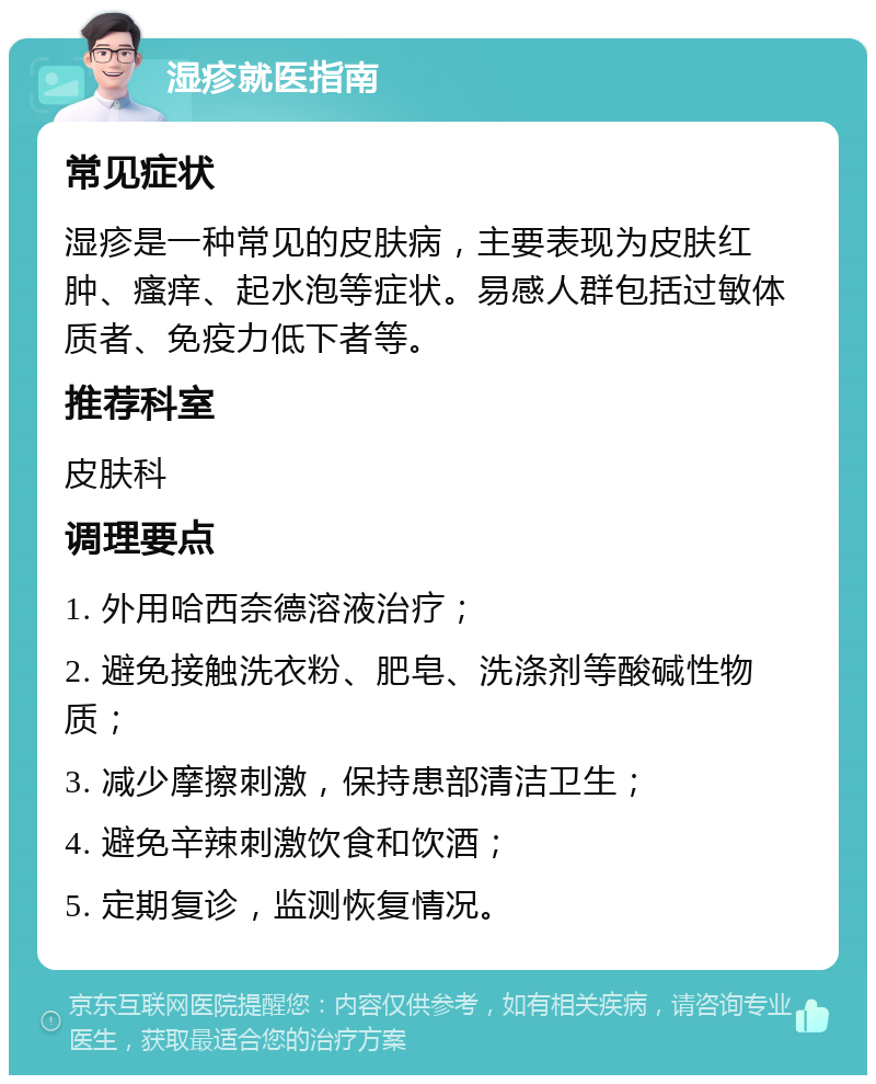 湿疹就医指南 常见症状 湿疹是一种常见的皮肤病，主要表现为皮肤红肿、瘙痒、起水泡等症状。易感人群包括过敏体质者、免疫力低下者等。 推荐科室 皮肤科 调理要点 1. 外用哈西奈德溶液治疗； 2. 避免接触洗衣粉、肥皂、洗涤剂等酸碱性物质； 3. 减少摩擦刺激，保持患部清洁卫生； 4. 避免辛辣刺激饮食和饮酒； 5. 定期复诊，监测恢复情况。