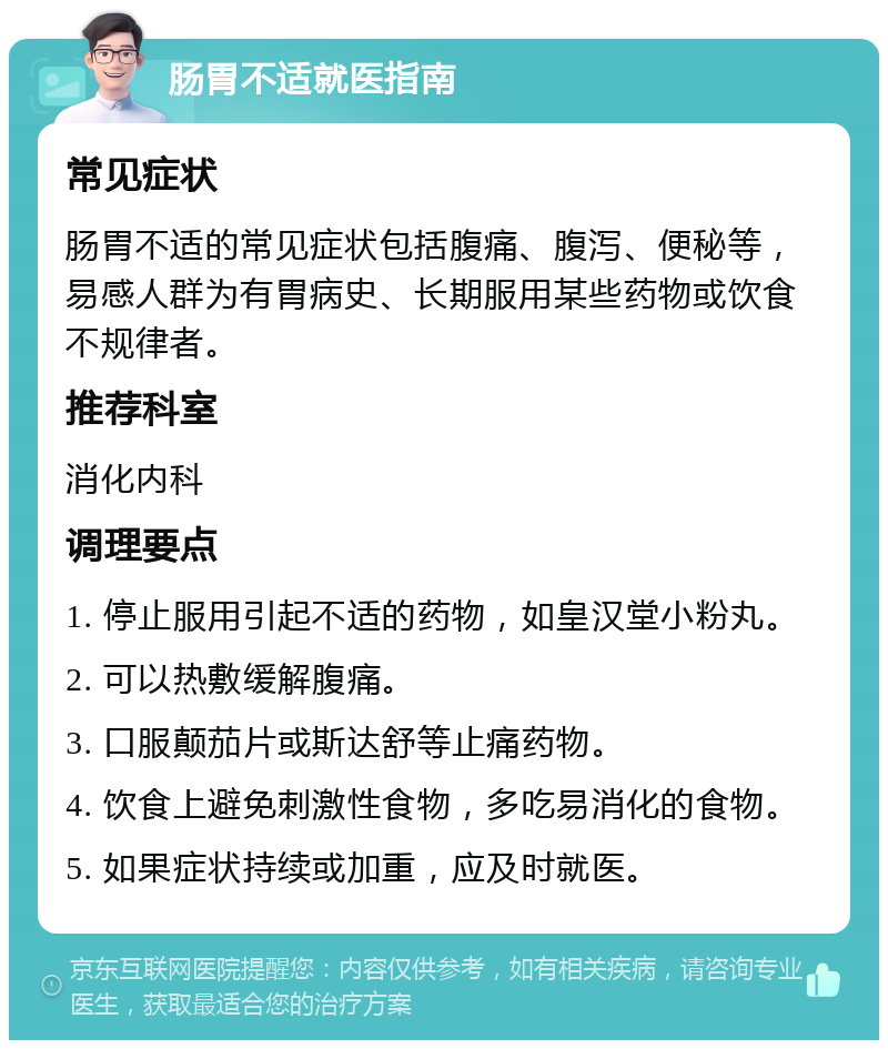 肠胃不适就医指南 常见症状 肠胃不适的常见症状包括腹痛、腹泻、便秘等，易感人群为有胃病史、长期服用某些药物或饮食不规律者。 推荐科室 消化内科 调理要点 1. 停止服用引起不适的药物，如皇汉堂小粉丸。 2. 可以热敷缓解腹痛。 3. 口服颠茄片或斯达舒等止痛药物。 4. 饮食上避免刺激性食物，多吃易消化的食物。 5. 如果症状持续或加重，应及时就医。