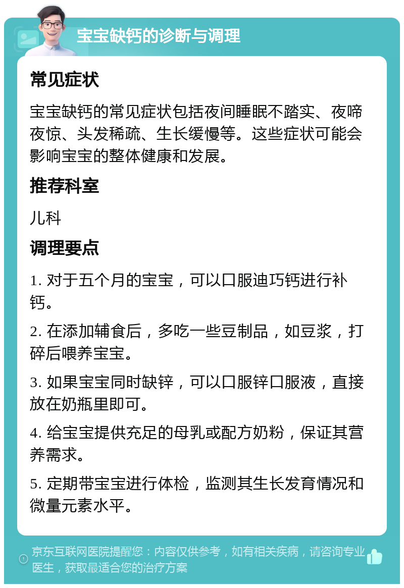 宝宝缺钙的诊断与调理 常见症状 宝宝缺钙的常见症状包括夜间睡眠不踏实、夜啼夜惊、头发稀疏、生长缓慢等。这些症状可能会影响宝宝的整体健康和发展。 推荐科室 儿科 调理要点 1. 对于五个月的宝宝，可以口服迪巧钙进行补钙。 2. 在添加辅食后，多吃一些豆制品，如豆浆，打碎后喂养宝宝。 3. 如果宝宝同时缺锌，可以口服锌口服液，直接放在奶瓶里即可。 4. 给宝宝提供充足的母乳或配方奶粉，保证其营养需求。 5. 定期带宝宝进行体检，监测其生长发育情况和微量元素水平。