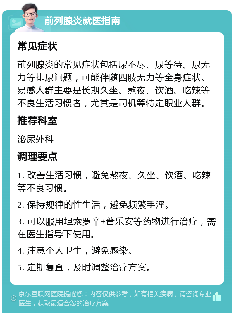 前列腺炎就医指南 常见症状 前列腺炎的常见症状包括尿不尽、尿等待、尿无力等排尿问题，可能伴随四肢无力等全身症状。易感人群主要是长期久坐、熬夜、饮酒、吃辣等不良生活习惯者，尤其是司机等特定职业人群。 推荐科室 泌尿外科 调理要点 1. 改善生活习惯，避免熬夜、久坐、饮酒、吃辣等不良习惯。 2. 保持规律的性生活，避免频繁手淫。 3. 可以服用坦索罗辛+普乐安等药物进行治疗，需在医生指导下使用。 4. 注意个人卫生，避免感染。 5. 定期复查，及时调整治疗方案。