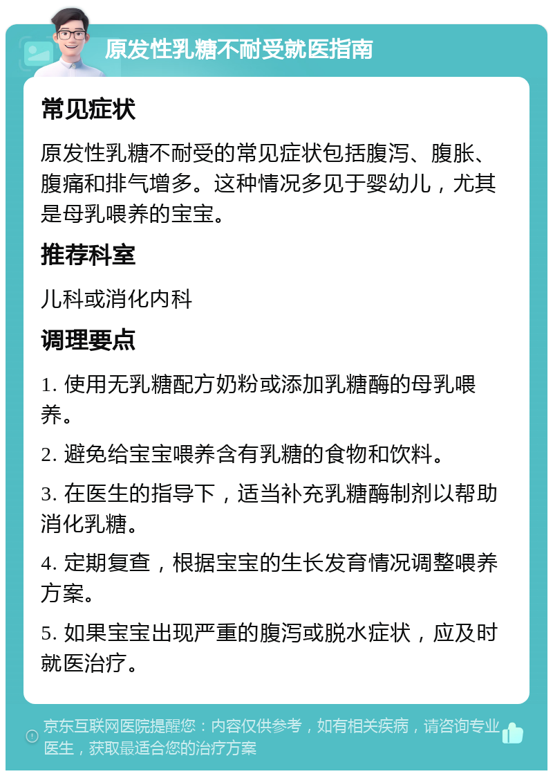 原发性乳糖不耐受就医指南 常见症状 原发性乳糖不耐受的常见症状包括腹泻、腹胀、腹痛和排气增多。这种情况多见于婴幼儿，尤其是母乳喂养的宝宝。 推荐科室 儿科或消化内科 调理要点 1. 使用无乳糖配方奶粉或添加乳糖酶的母乳喂养。 2. 避免给宝宝喂养含有乳糖的食物和饮料。 3. 在医生的指导下，适当补充乳糖酶制剂以帮助消化乳糖。 4. 定期复查，根据宝宝的生长发育情况调整喂养方案。 5. 如果宝宝出现严重的腹泻或脱水症状，应及时就医治疗。