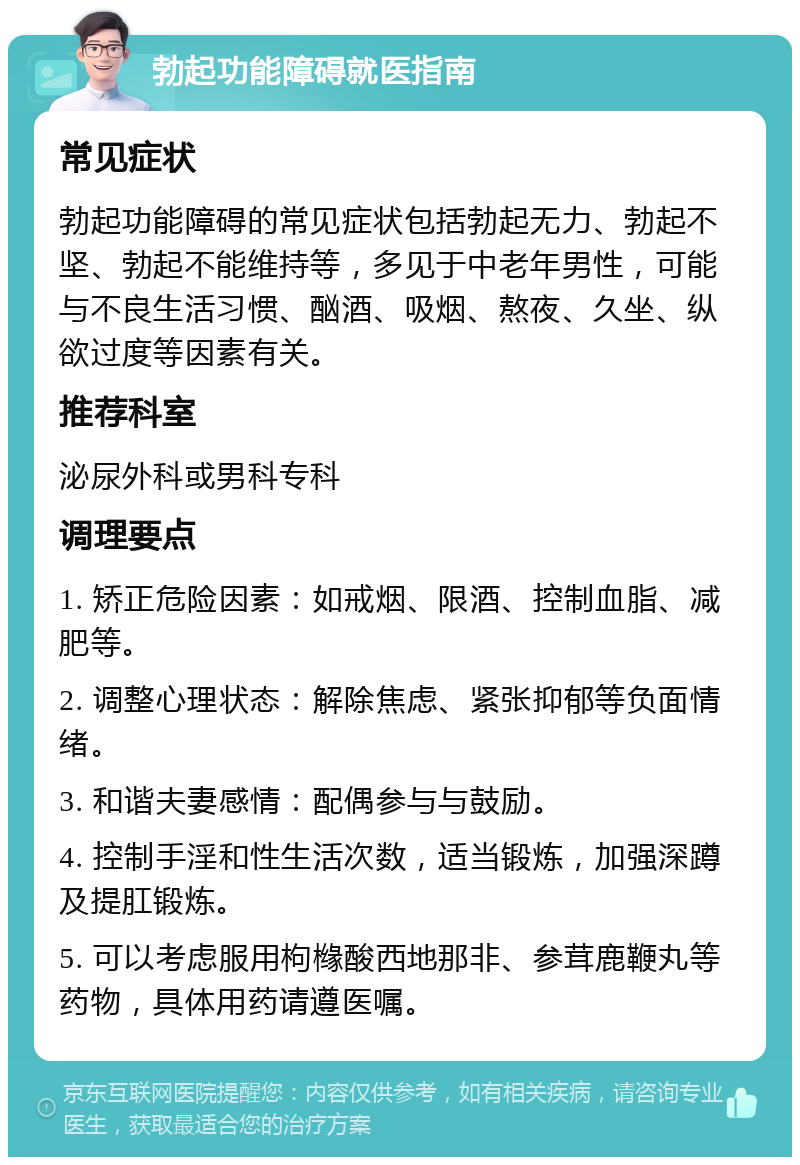 勃起功能障碍就医指南 常见症状 勃起功能障碍的常见症状包括勃起无力、勃起不坚、勃起不能维持等，多见于中老年男性，可能与不良生活习惯、酗酒、吸烟、熬夜、久坐、纵欲过度等因素有关。 推荐科室 泌尿外科或男科专科 调理要点 1. 矫正危险因素：如戒烟、限酒、控制血脂、减肥等。 2. 调整心理状态：解除焦虑、紧张抑郁等负面情绪。 3. 和谐夫妻感情：配偶参与与鼓励。 4. 控制手淫和性生活次数，适当锻炼，加强深蹲及提肛锻炼。 5. 可以考虑服用枸橼酸西地那非、参茸鹿鞭丸等药物，具体用药请遵医嘱。