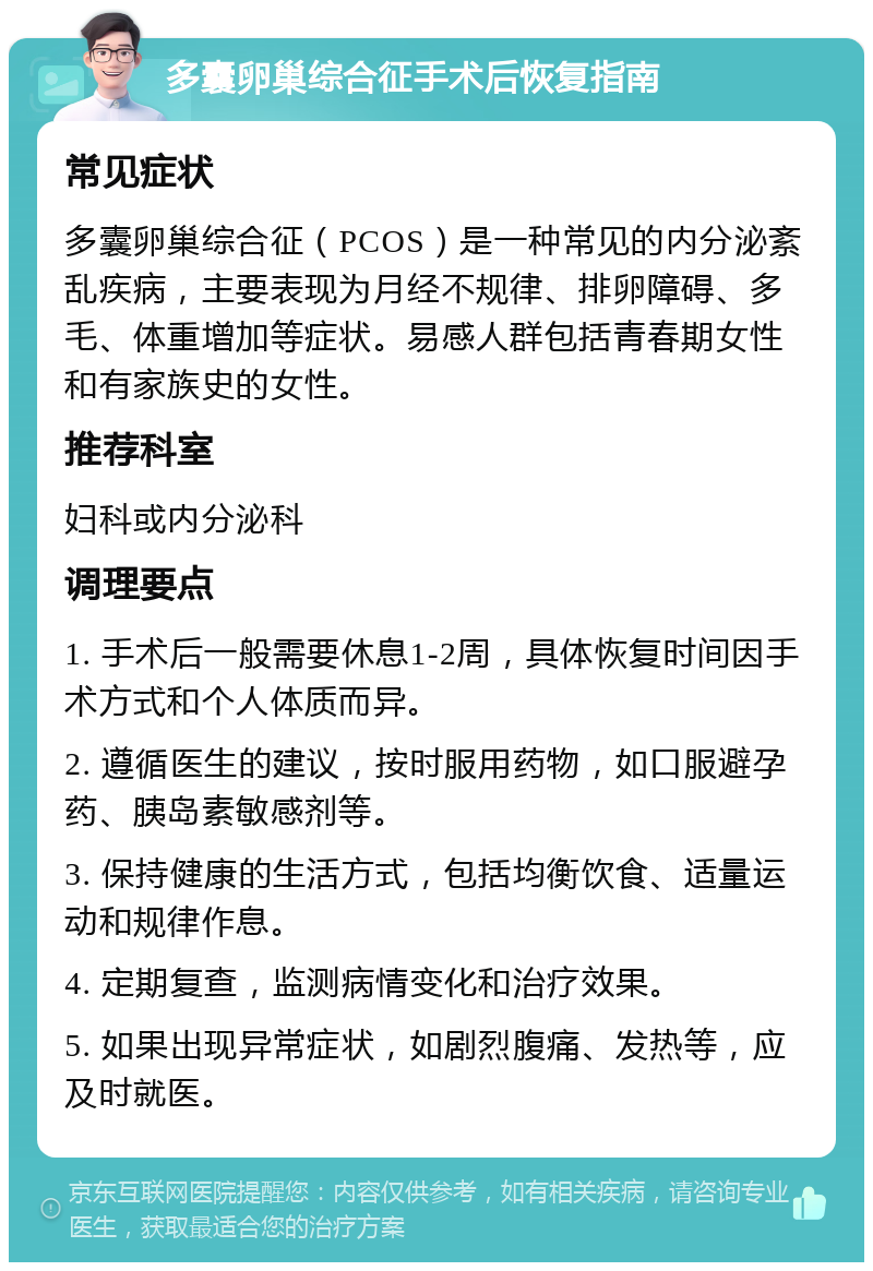 多囊卵巢综合征手术后恢复指南 常见症状 多囊卵巢综合征（PCOS）是一种常见的内分泌紊乱疾病，主要表现为月经不规律、排卵障碍、多毛、体重增加等症状。易感人群包括青春期女性和有家族史的女性。 推荐科室 妇科或内分泌科 调理要点 1. 手术后一般需要休息1-2周，具体恢复时间因手术方式和个人体质而异。 2. 遵循医生的建议，按时服用药物，如口服避孕药、胰岛素敏感剂等。 3. 保持健康的生活方式，包括均衡饮食、适量运动和规律作息。 4. 定期复查，监测病情变化和治疗效果。 5. 如果出现异常症状，如剧烈腹痛、发热等，应及时就医。