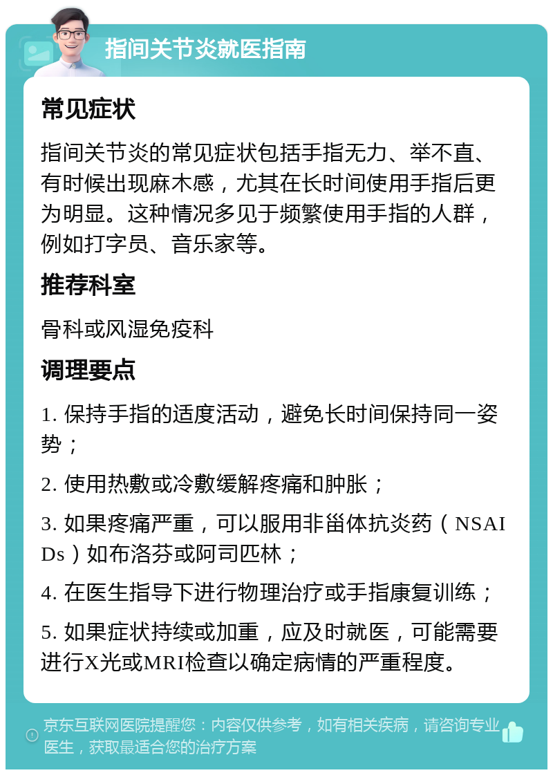 指间关节炎就医指南 常见症状 指间关节炎的常见症状包括手指无力、举不直、有时候出现麻木感，尤其在长时间使用手指后更为明显。这种情况多见于频繁使用手指的人群，例如打字员、音乐家等。 推荐科室 骨科或风湿免疫科 调理要点 1. 保持手指的适度活动，避免长时间保持同一姿势； 2. 使用热敷或冷敷缓解疼痛和肿胀； 3. 如果疼痛严重，可以服用非甾体抗炎药（NSAIDs）如布洛芬或阿司匹林； 4. 在医生指导下进行物理治疗或手指康复训练； 5. 如果症状持续或加重，应及时就医，可能需要进行X光或MRI检查以确定病情的严重程度。