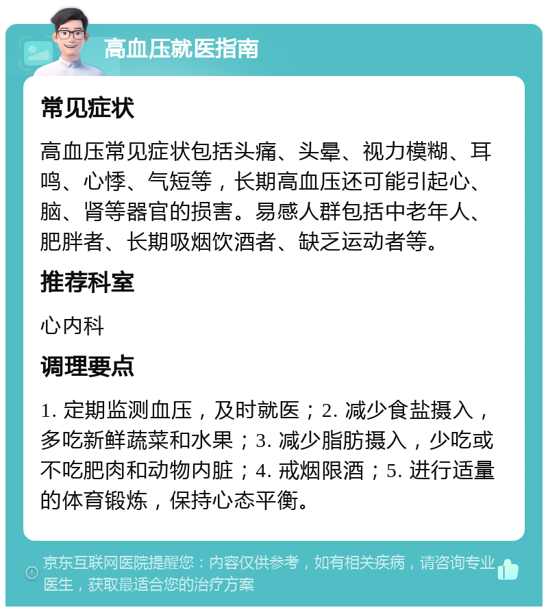 高血压就医指南 常见症状 高血压常见症状包括头痛、头晕、视力模糊、耳鸣、心悸、气短等，长期高血压还可能引起心、脑、肾等器官的损害。易感人群包括中老年人、肥胖者、长期吸烟饮酒者、缺乏运动者等。 推荐科室 心内科 调理要点 1. 定期监测血压，及时就医；2. 减少食盐摄入，多吃新鲜蔬菜和水果；3. 减少脂肪摄入，少吃或不吃肥肉和动物内脏；4. 戒烟限酒；5. 进行适量的体育锻炼，保持心态平衡。