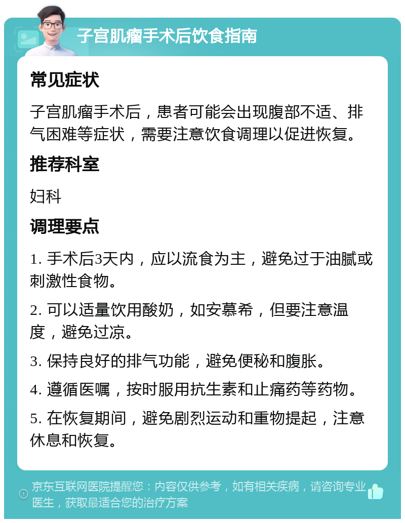 子宫肌瘤手术后饮食指南 常见症状 子宫肌瘤手术后，患者可能会出现腹部不适、排气困难等症状，需要注意饮食调理以促进恢复。 推荐科室 妇科 调理要点 1. 手术后3天内，应以流食为主，避免过于油腻或刺激性食物。 2. 可以适量饮用酸奶，如安慕希，但要注意温度，避免过凉。 3. 保持良好的排气功能，避免便秘和腹胀。 4. 遵循医嘱，按时服用抗生素和止痛药等药物。 5. 在恢复期间，避免剧烈运动和重物提起，注意休息和恢复。