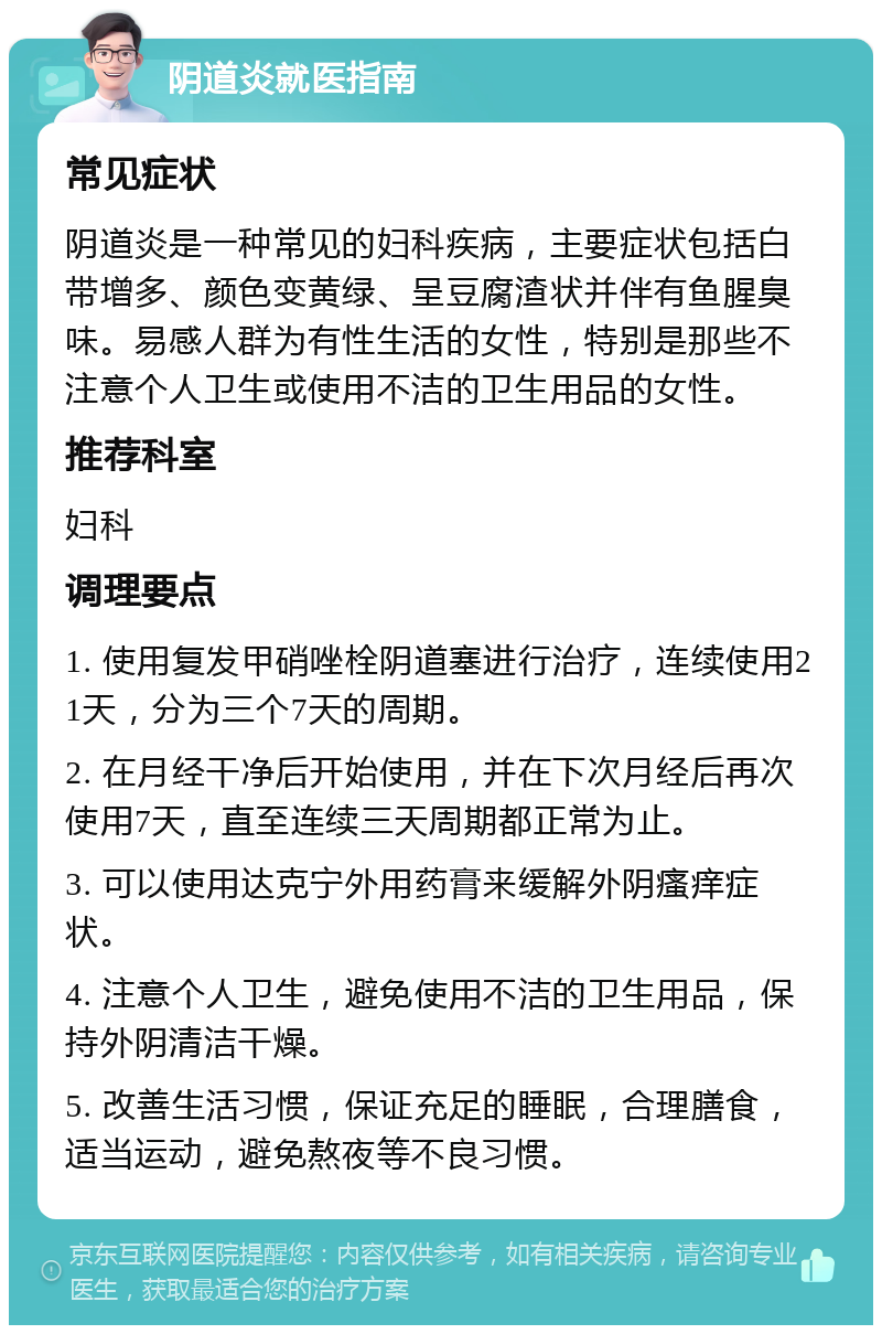 阴道炎就医指南 常见症状 阴道炎是一种常见的妇科疾病，主要症状包括白带增多、颜色变黄绿、呈豆腐渣状并伴有鱼腥臭味。易感人群为有性生活的女性，特别是那些不注意个人卫生或使用不洁的卫生用品的女性。 推荐科室 妇科 调理要点 1. 使用复发甲硝唑栓阴道塞进行治疗，连续使用21天，分为三个7天的周期。 2. 在月经干净后开始使用，并在下次月经后再次使用7天，直至连续三天周期都正常为止。 3. 可以使用达克宁外用药膏来缓解外阴瘙痒症状。 4. 注意个人卫生，避免使用不洁的卫生用品，保持外阴清洁干燥。 5. 改善生活习惯，保证充足的睡眠，合理膳食，适当运动，避免熬夜等不良习惯。