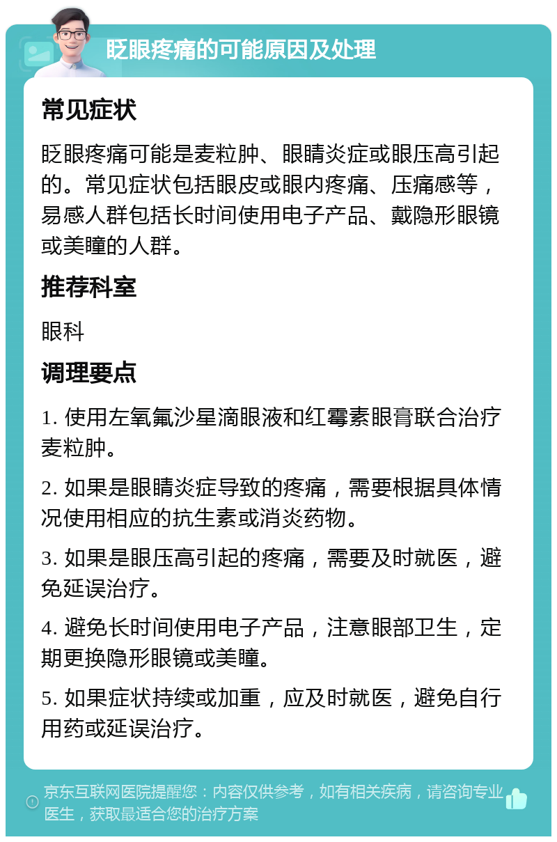 眨眼疼痛的可能原因及处理 常见症状 眨眼疼痛可能是麦粒肿、眼睛炎症或眼压高引起的。常见症状包括眼皮或眼内疼痛、压痛感等，易感人群包括长时间使用电子产品、戴隐形眼镜或美瞳的人群。 推荐科室 眼科 调理要点 1. 使用左氧氟沙星滴眼液和红霉素眼膏联合治疗麦粒肿。 2. 如果是眼睛炎症导致的疼痛，需要根据具体情况使用相应的抗生素或消炎药物。 3. 如果是眼压高引起的疼痛，需要及时就医，避免延误治疗。 4. 避免长时间使用电子产品，注意眼部卫生，定期更换隐形眼镜或美瞳。 5. 如果症状持续或加重，应及时就医，避免自行用药或延误治疗。