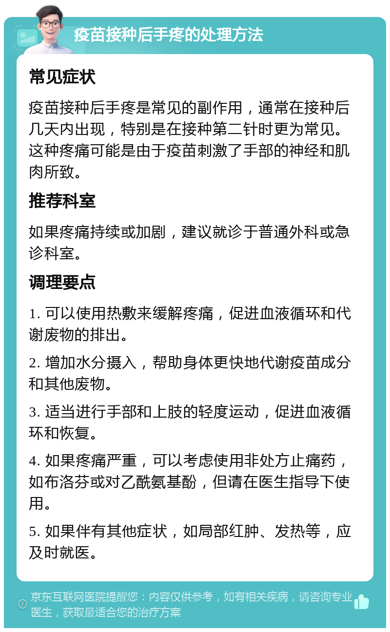 疫苗接种后手疼的处理方法 常见症状 疫苗接种后手疼是常见的副作用，通常在接种后几天内出现，特别是在接种第二针时更为常见。这种疼痛可能是由于疫苗刺激了手部的神经和肌肉所致。 推荐科室 如果疼痛持续或加剧，建议就诊于普通外科或急诊科室。 调理要点 1. 可以使用热敷来缓解疼痛，促进血液循环和代谢废物的排出。 2. 增加水分摄入，帮助身体更快地代谢疫苗成分和其他废物。 3. 适当进行手部和上肢的轻度运动，促进血液循环和恢复。 4. 如果疼痛严重，可以考虑使用非处方止痛药，如布洛芬或对乙酰氨基酚，但请在医生指导下使用。 5. 如果伴有其他症状，如局部红肿、发热等，应及时就医。