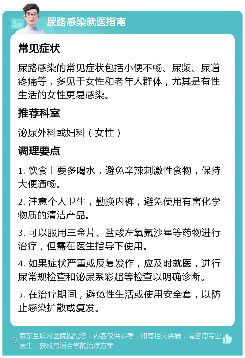 尿路感染就医指南 常见症状 尿路感染的常见症状包括小便不畅、尿频、尿道疼痛等，多见于女性和老年人群体，尤其是有性生活的女性更易感染。 推荐科室 泌尿外科或妇科（女性） 调理要点 1. 饮食上要多喝水，避免辛辣刺激性食物，保持大便通畅。 2. 注意个人卫生，勤换内裤，避免使用有害化学物质的清洁产品。 3. 可以服用三金片、盐酸左氧氟沙星等药物进行治疗，但需在医生指导下使用。 4. 如果症状严重或反复发作，应及时就医，进行尿常规检查和泌尿系彩超等检查以明确诊断。 5. 在治疗期间，避免性生活或使用安全套，以防止感染扩散或复发。