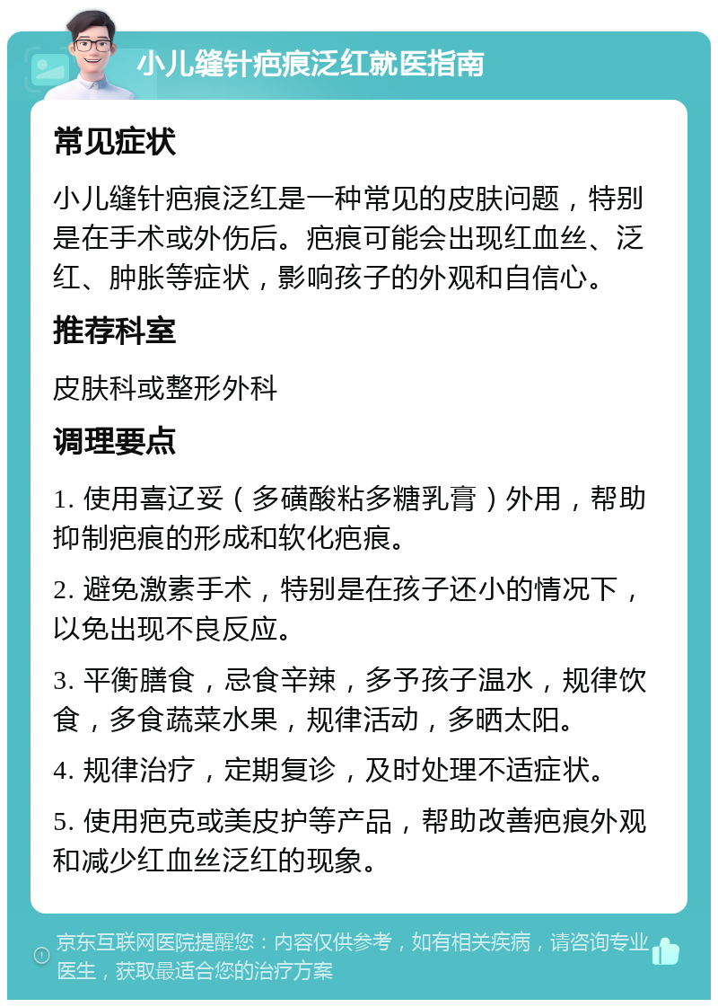 小儿缝针疤痕泛红就医指南 常见症状 小儿缝针疤痕泛红是一种常见的皮肤问题，特别是在手术或外伤后。疤痕可能会出现红血丝、泛红、肿胀等症状，影响孩子的外观和自信心。 推荐科室 皮肤科或整形外科 调理要点 1. 使用喜辽妥（多磺酸粘多糖乳膏）外用，帮助抑制疤痕的形成和软化疤痕。 2. 避免激素手术，特别是在孩子还小的情况下，以免出现不良反应。 3. 平衡膳食，忌食辛辣，多予孩子温水，规律饮食，多食蔬菜水果，规律活动，多晒太阳。 4. 规律治疗，定期复诊，及时处理不适症状。 5. 使用疤克或美皮护等产品，帮助改善疤痕外观和减少红血丝泛红的现象。