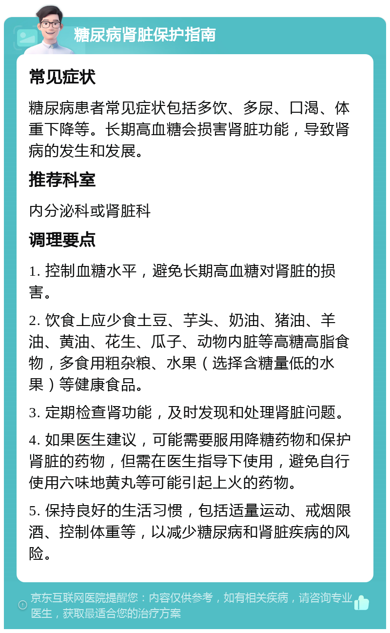 糖尿病肾脏保护指南 常见症状 糖尿病患者常见症状包括多饮、多尿、口渴、体重下降等。长期高血糖会损害肾脏功能，导致肾病的发生和发展。 推荐科室 内分泌科或肾脏科 调理要点 1. 控制血糖水平，避免长期高血糖对肾脏的损害。 2. 饮食上应少食土豆、芋头、奶油、猪油、羊油、黄油、花生、瓜子、动物内脏等高糖高脂食物，多食用粗杂粮、水果（选择含糖量低的水果）等健康食品。 3. 定期检查肾功能，及时发现和处理肾脏问题。 4. 如果医生建议，可能需要服用降糖药物和保护肾脏的药物，但需在医生指导下使用，避免自行使用六味地黄丸等可能引起上火的药物。 5. 保持良好的生活习惯，包括适量运动、戒烟限酒、控制体重等，以减少糖尿病和肾脏疾病的风险。