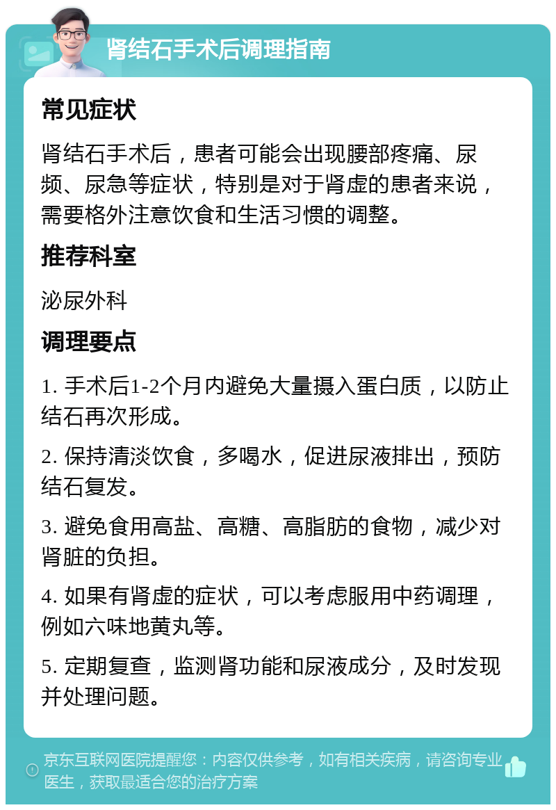 肾结石手术后调理指南 常见症状 肾结石手术后，患者可能会出现腰部疼痛、尿频、尿急等症状，特别是对于肾虚的患者来说，需要格外注意饮食和生活习惯的调整。 推荐科室 泌尿外科 调理要点 1. 手术后1-2个月内避免大量摄入蛋白质，以防止结石再次形成。 2. 保持清淡饮食，多喝水，促进尿液排出，预防结石复发。 3. 避免食用高盐、高糖、高脂肪的食物，减少对肾脏的负担。 4. 如果有肾虚的症状，可以考虑服用中药调理，例如六味地黄丸等。 5. 定期复查，监测肾功能和尿液成分，及时发现并处理问题。