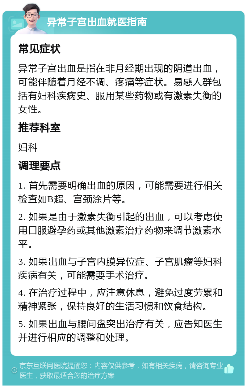 异常子宫出血就医指南 常见症状 异常子宫出血是指在非月经期出现的阴道出血，可能伴随着月经不调、疼痛等症状。易感人群包括有妇科疾病史、服用某些药物或有激素失衡的女性。 推荐科室 妇科 调理要点 1. 首先需要明确出血的原因，可能需要进行相关检查如B超、宫颈涂片等。 2. 如果是由于激素失衡引起的出血，可以考虑使用口服避孕药或其他激素治疗药物来调节激素水平。 3. 如果出血与子宫内膜异位症、子宫肌瘤等妇科疾病有关，可能需要手术治疗。 4. 在治疗过程中，应注意休息，避免过度劳累和精神紧张，保持良好的生活习惯和饮食结构。 5. 如果出血与腰间盘突出治疗有关，应告知医生并进行相应的调整和处理。