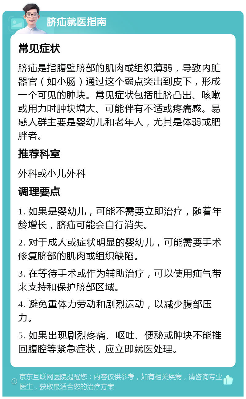 脐疝就医指南 常见症状 脐疝是指腹壁脐部的肌肉或组织薄弱，导致内脏器官（如小肠）通过这个弱点突出到皮下，形成一个可见的肿块。常见症状包括肚脐凸出、咳嗽或用力时肿块增大、可能伴有不适或疼痛感。易感人群主要是婴幼儿和老年人，尤其是体弱或肥胖者。 推荐科室 外科或小儿外科 调理要点 1. 如果是婴幼儿，可能不需要立即治疗，随着年龄增长，脐疝可能会自行消失。 2. 对于成人或症状明显的婴幼儿，可能需要手术修复脐部的肌肉或组织缺陷。 3. 在等待手术或作为辅助治疗，可以使用疝气带来支持和保护脐部区域。 4. 避免重体力劳动和剧烈运动，以减少腹部压力。 5. 如果出现剧烈疼痛、呕吐、便秘或肿块不能推回腹腔等紧急症状，应立即就医处理。