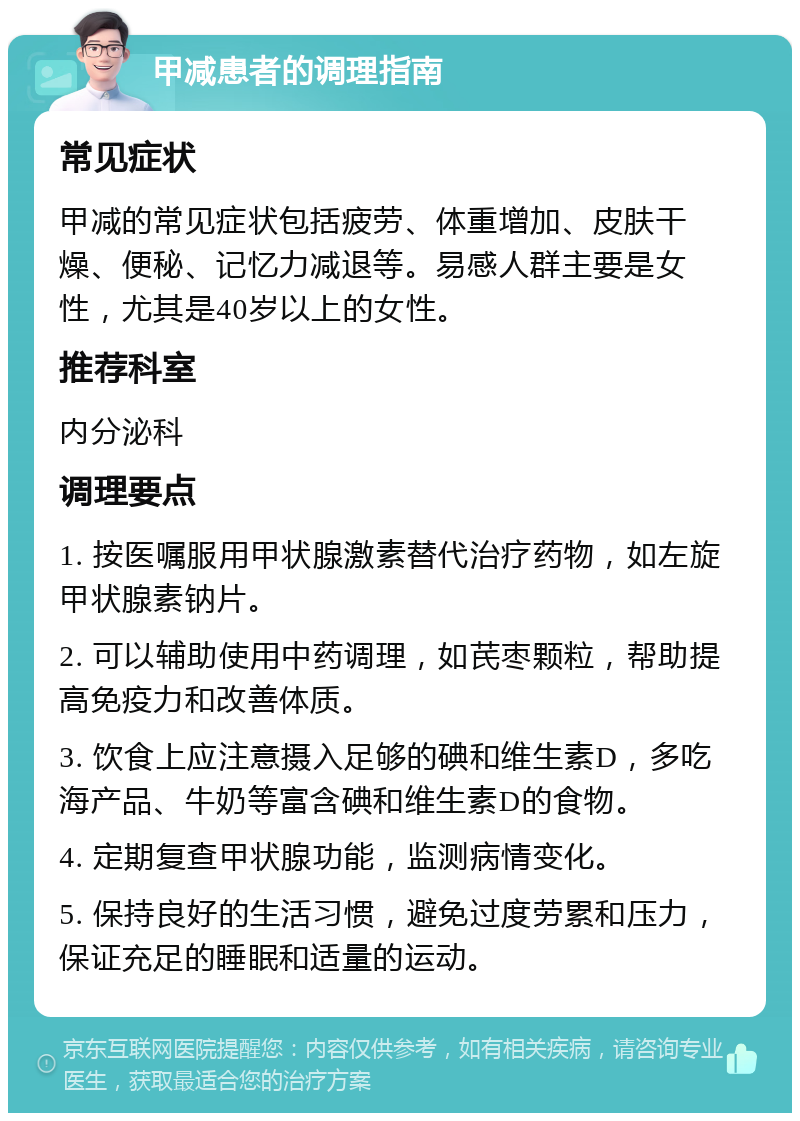 甲减患者的调理指南 常见症状 甲减的常见症状包括疲劳、体重增加、皮肤干燥、便秘、记忆力减退等。易感人群主要是女性，尤其是40岁以上的女性。 推荐科室 内分泌科 调理要点 1. 按医嘱服用甲状腺激素替代治疗药物，如左旋甲状腺素钠片。 2. 可以辅助使用中药调理，如芪枣颗粒，帮助提高免疫力和改善体质。 3. 饮食上应注意摄入足够的碘和维生素D，多吃海产品、牛奶等富含碘和维生素D的食物。 4. 定期复查甲状腺功能，监测病情变化。 5. 保持良好的生活习惯，避免过度劳累和压力，保证充足的睡眠和适量的运动。