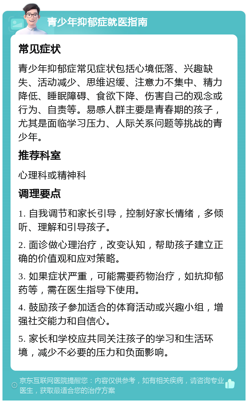 青少年抑郁症就医指南 常见症状 青少年抑郁症常见症状包括心境低落、兴趣缺失、活动减少、思维迟缓、注意力不集中、精力降低、睡眠障碍、食欲下降、伤害自己的观念或行为、自责等。易感人群主要是青春期的孩子，尤其是面临学习压力、人际关系问题等挑战的青少年。 推荐科室 心理科或精神科 调理要点 1. 自我调节和家长引导，控制好家长情绪，多倾听、理解和引导孩子。 2. 面诊做心理治疗，改变认知，帮助孩子建立正确的价值观和应对策略。 3. 如果症状严重，可能需要药物治疗，如抗抑郁药等，需在医生指导下使用。 4. 鼓励孩子参加适合的体育活动或兴趣小组，增强社交能力和自信心。 5. 家长和学校应共同关注孩子的学习和生活环境，减少不必要的压力和负面影响。