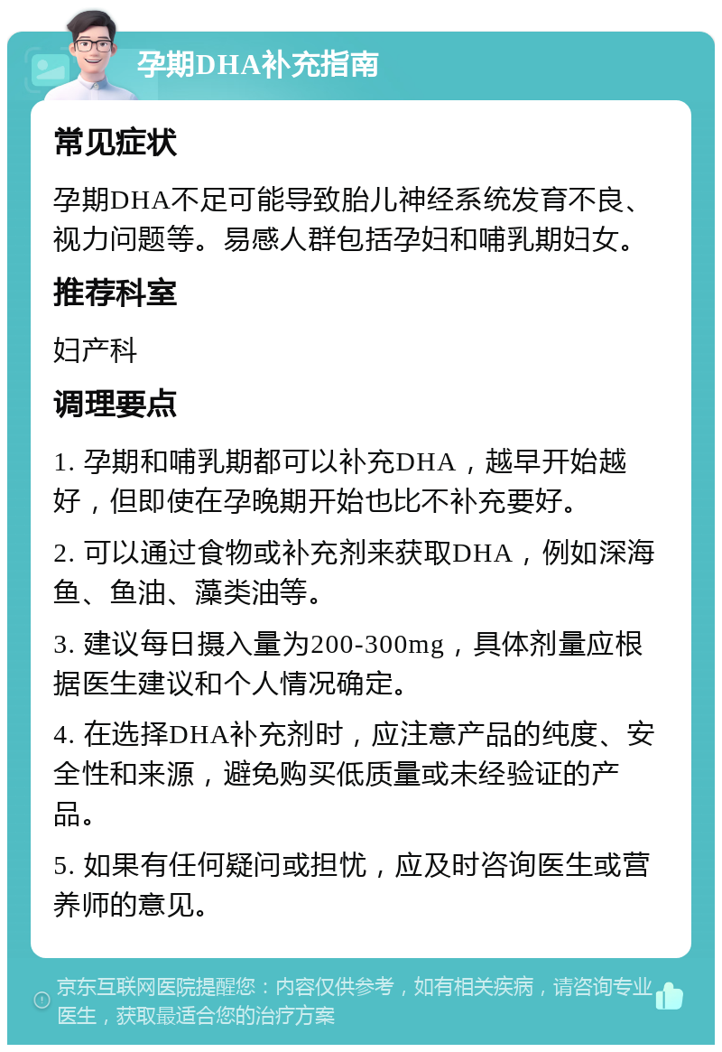 孕期DHA补充指南 常见症状 孕期DHA不足可能导致胎儿神经系统发育不良、视力问题等。易感人群包括孕妇和哺乳期妇女。 推荐科室 妇产科 调理要点 1. 孕期和哺乳期都可以补充DHA，越早开始越好，但即使在孕晚期开始也比不补充要好。 2. 可以通过食物或补充剂来获取DHA，例如深海鱼、鱼油、藻类油等。 3. 建议每日摄入量为200-300mg，具体剂量应根据医生建议和个人情况确定。 4. 在选择DHA补充剂时，应注意产品的纯度、安全性和来源，避免购买低质量或未经验证的产品。 5. 如果有任何疑问或担忧，应及时咨询医生或营养师的意见。