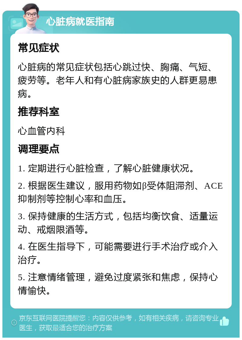 心脏病就医指南 常见症状 心脏病的常见症状包括心跳过快、胸痛、气短、疲劳等。老年人和有心脏病家族史的人群更易患病。 推荐科室 心血管内科 调理要点 1. 定期进行心脏检查，了解心脏健康状况。 2. 根据医生建议，服用药物如β受体阻滞剂、ACE抑制剂等控制心率和血压。 3. 保持健康的生活方式，包括均衡饮食、适量运动、戒烟限酒等。 4. 在医生指导下，可能需要进行手术治疗或介入治疗。 5. 注意情绪管理，避免过度紧张和焦虑，保持心情愉快。