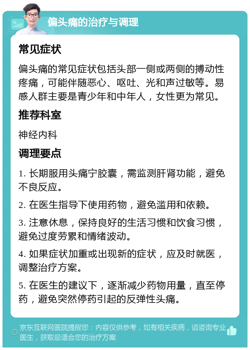 偏头痛的治疗与调理 常见症状 偏头痛的常见症状包括头部一侧或两侧的搏动性疼痛，可能伴随恶心、呕吐、光和声过敏等。易感人群主要是青少年和中年人，女性更为常见。 推荐科室 神经内科 调理要点 1. 长期服用头痛宁胶囊，需监测肝肾功能，避免不良反应。 2. 在医生指导下使用药物，避免滥用和依赖。 3. 注意休息，保持良好的生活习惯和饮食习惯，避免过度劳累和情绪波动。 4. 如果症状加重或出现新的症状，应及时就医，调整治疗方案。 5. 在医生的建议下，逐渐减少药物用量，直至停药，避免突然停药引起的反弹性头痛。