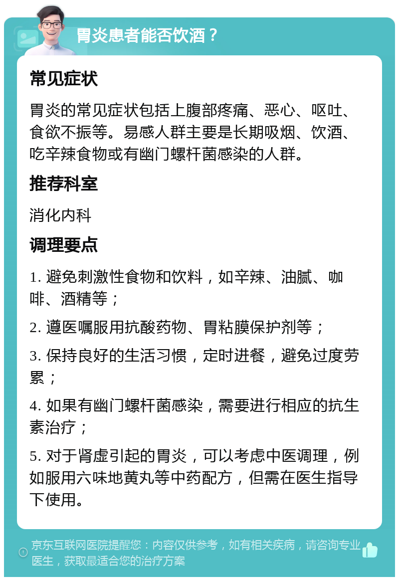 胃炎患者能否饮酒？ 常见症状 胃炎的常见症状包括上腹部疼痛、恶心、呕吐、食欲不振等。易感人群主要是长期吸烟、饮酒、吃辛辣食物或有幽门螺杆菌感染的人群。 推荐科室 消化内科 调理要点 1. 避免刺激性食物和饮料，如辛辣、油腻、咖啡、酒精等； 2. 遵医嘱服用抗酸药物、胃粘膜保护剂等； 3. 保持良好的生活习惯，定时进餐，避免过度劳累； 4. 如果有幽门螺杆菌感染，需要进行相应的抗生素治疗； 5. 对于肾虚引起的胃炎，可以考虑中医调理，例如服用六味地黄丸等中药配方，但需在医生指导下使用。