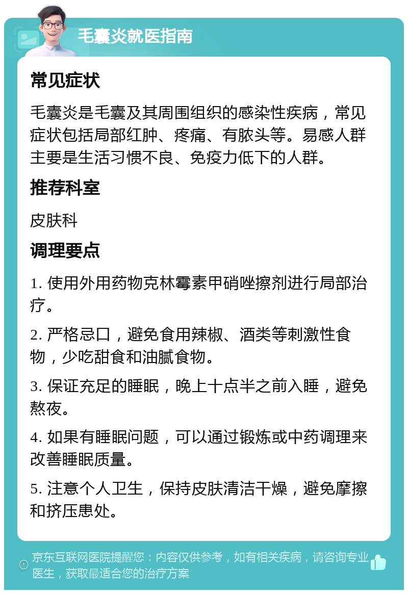 毛囊炎就医指南 常见症状 毛囊炎是毛囊及其周围组织的感染性疾病，常见症状包括局部红肿、疼痛、有脓头等。易感人群主要是生活习惯不良、免疫力低下的人群。 推荐科室 皮肤科 调理要点 1. 使用外用药物克林霉素甲硝唑擦剂进行局部治疗。 2. 严格忌口，避免食用辣椒、酒类等刺激性食物，少吃甜食和油腻食物。 3. 保证充足的睡眠，晚上十点半之前入睡，避免熬夜。 4. 如果有睡眠问题，可以通过锻炼或中药调理来改善睡眠质量。 5. 注意个人卫生，保持皮肤清洁干燥，避免摩擦和挤压患处。