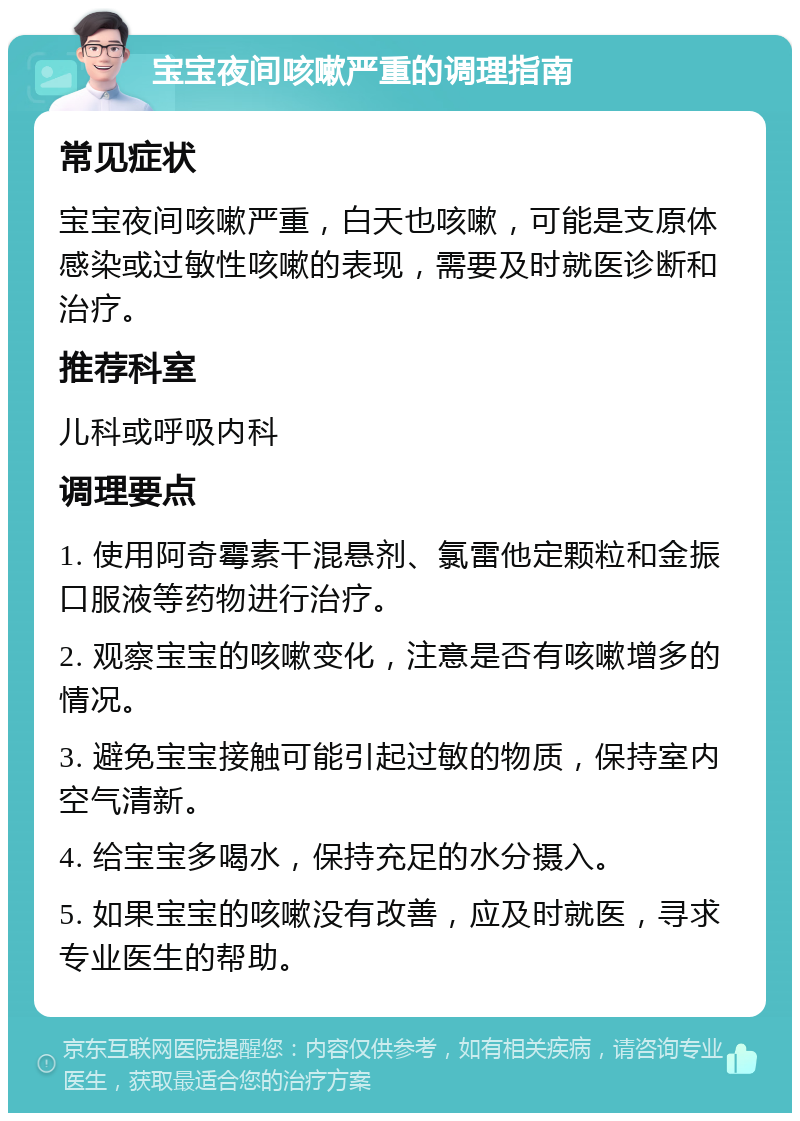 宝宝夜间咳嗽严重的调理指南 常见症状 宝宝夜间咳嗽严重，白天也咳嗽，可能是支原体感染或过敏性咳嗽的表现，需要及时就医诊断和治疗。 推荐科室 儿科或呼吸内科 调理要点 1. 使用阿奇霉素干混悬剂、氯雷他定颗粒和金振口服液等药物进行治疗。 2. 观察宝宝的咳嗽变化，注意是否有咳嗽增多的情况。 3. 避免宝宝接触可能引起过敏的物质，保持室内空气清新。 4. 给宝宝多喝水，保持充足的水分摄入。 5. 如果宝宝的咳嗽没有改善，应及时就医，寻求专业医生的帮助。