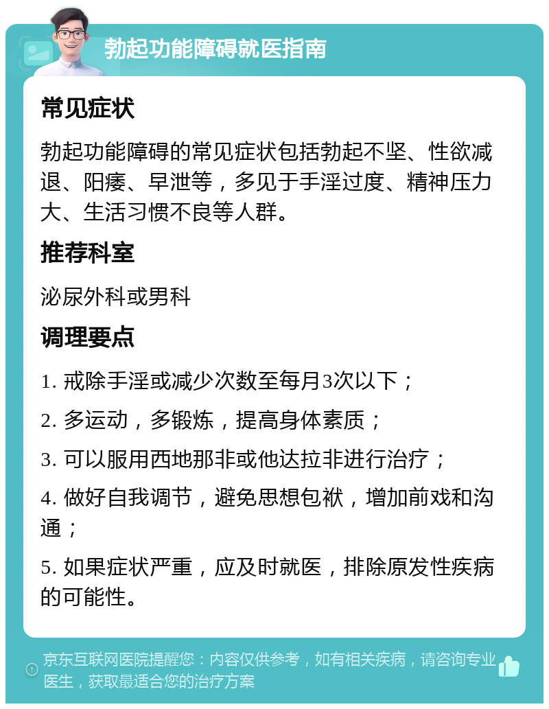 勃起功能障碍就医指南 常见症状 勃起功能障碍的常见症状包括勃起不坚、性欲减退、阳痿、早泄等，多见于手淫过度、精神压力大、生活习惯不良等人群。 推荐科室 泌尿外科或男科 调理要点 1. 戒除手淫或减少次数至每月3次以下； 2. 多运动，多锻炼，提高身体素质； 3. 可以服用西地那非或他达拉非进行治疗； 4. 做好自我调节，避免思想包袱，增加前戏和沟通； 5. 如果症状严重，应及时就医，排除原发性疾病的可能性。