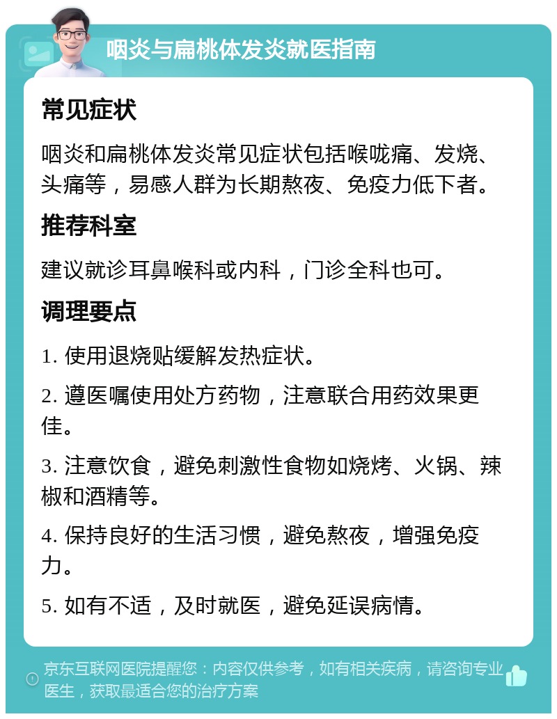 咽炎与扁桃体发炎就医指南 常见症状 咽炎和扁桃体发炎常见症状包括喉咙痛、发烧、头痛等，易感人群为长期熬夜、免疫力低下者。 推荐科室 建议就诊耳鼻喉科或内科，门诊全科也可。 调理要点 1. 使用退烧贴缓解发热症状。 2. 遵医嘱使用处方药物，注意联合用药效果更佳。 3. 注意饮食，避免刺激性食物如烧烤、火锅、辣椒和酒精等。 4. 保持良好的生活习惯，避免熬夜，增强免疫力。 5. 如有不适，及时就医，避免延误病情。