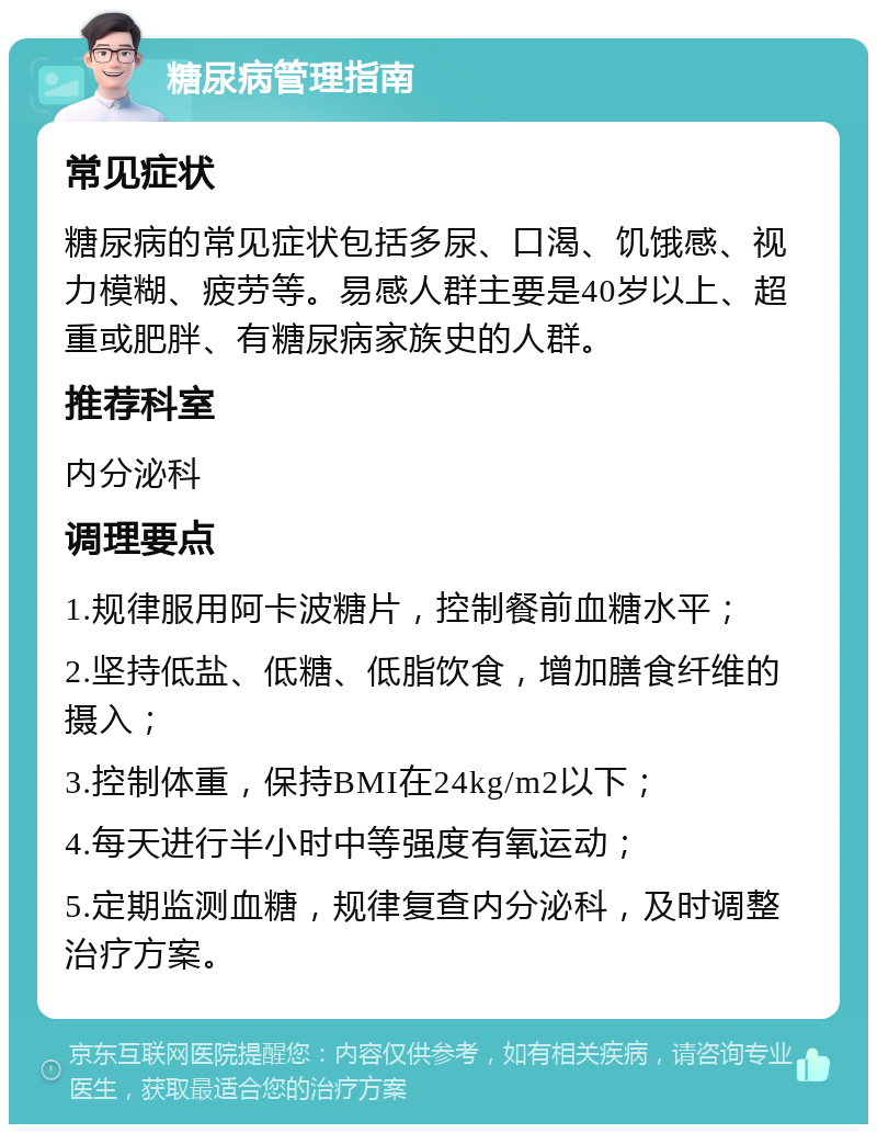 糖尿病管理指南 常见症状 糖尿病的常见症状包括多尿、口渴、饥饿感、视力模糊、疲劳等。易感人群主要是40岁以上、超重或肥胖、有糖尿病家族史的人群。 推荐科室 内分泌科 调理要点 1.规律服用阿卡波糖片，控制餐前血糖水平； 2.坚持低盐、低糖、低脂饮食，增加膳食纤维的摄入； 3.控制体重，保持BMI在24kg/m2以下； 4.每天进行半小时中等强度有氧运动； 5.定期监测血糖，规律复查内分泌科，及时调整治疗方案。