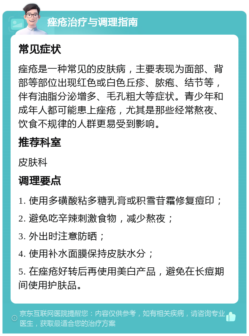 痤疮治疗与调理指南 常见症状 痤疮是一种常见的皮肤病，主要表现为面部、背部等部位出现红色或白色丘疹、脓疱、结节等，伴有油脂分泌增多、毛孔粗大等症状。青少年和成年人都可能患上痤疮，尤其是那些经常熬夜、饮食不规律的人群更易受到影响。 推荐科室 皮肤科 调理要点 1. 使用多磺酸粘多糖乳膏或积雪苷霜修复痘印； 2. 避免吃辛辣刺激食物，减少熬夜； 3. 外出时注意防晒； 4. 使用补水面膜保持皮肤水分； 5. 在痤疮好转后再使用美白产品，避免在长痘期间使用护肤品。