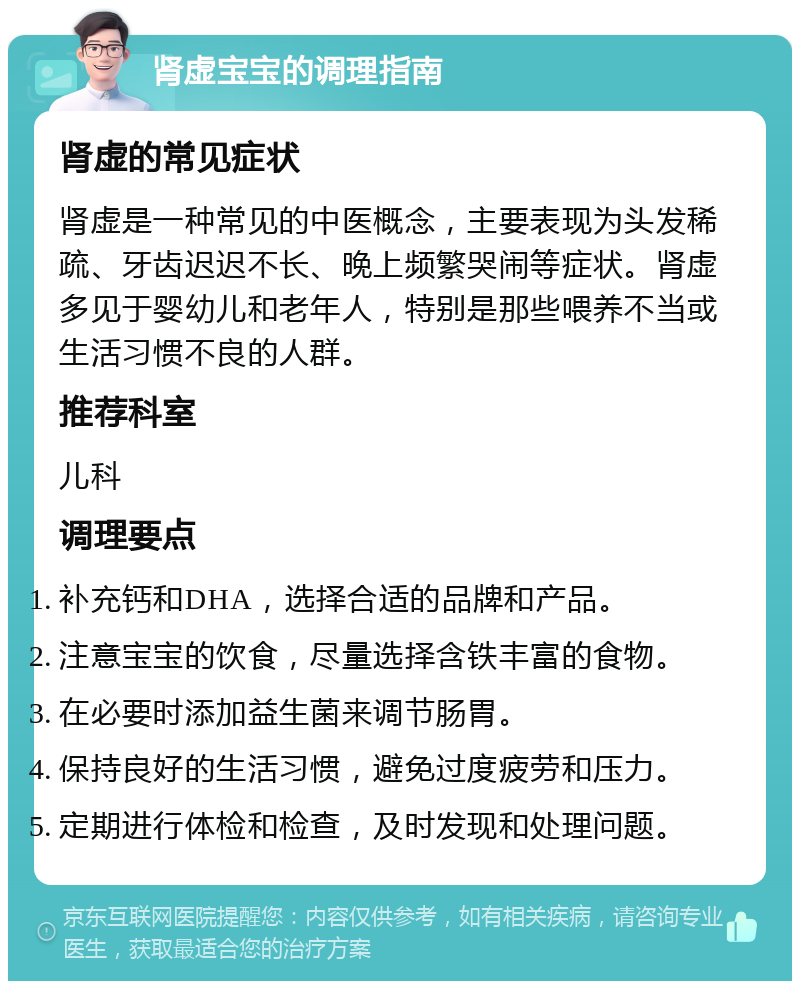 肾虚宝宝的调理指南 肾虚的常见症状 肾虚是一种常见的中医概念，主要表现为头发稀疏、牙齿迟迟不长、晚上频繁哭闹等症状。肾虚多见于婴幼儿和老年人，特别是那些喂养不当或生活习惯不良的人群。 推荐科室 儿科 调理要点 补充钙和DHA，选择合适的品牌和产品。 注意宝宝的饮食，尽量选择含铁丰富的食物。 在必要时添加益生菌来调节肠胃。 保持良好的生活习惯，避免过度疲劳和压力。 定期进行体检和检查，及时发现和处理问题。