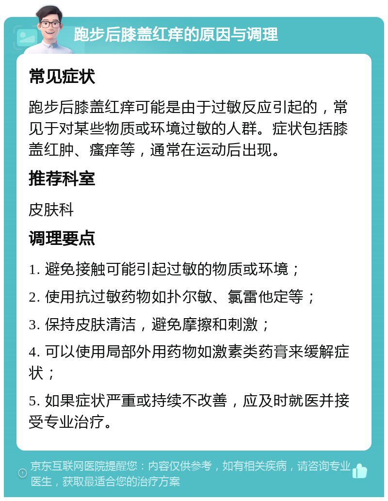 跑步后膝盖红痒的原因与调理 常见症状 跑步后膝盖红痒可能是由于过敏反应引起的，常见于对某些物质或环境过敏的人群。症状包括膝盖红肿、瘙痒等，通常在运动后出现。 推荐科室 皮肤科 调理要点 1. 避免接触可能引起过敏的物质或环境； 2. 使用抗过敏药物如扑尔敏、氯雷他定等； 3. 保持皮肤清洁，避免摩擦和刺激； 4. 可以使用局部外用药物如激素类药膏来缓解症状； 5. 如果症状严重或持续不改善，应及时就医并接受专业治疗。